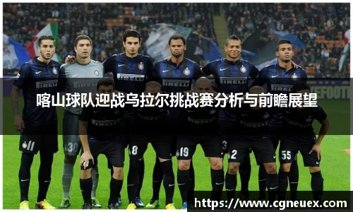 喀山球队迎战乌拉尔挑战赛分析与前瞻展望